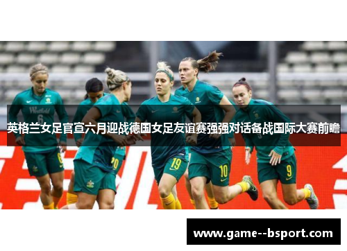 英格兰女足官宣六月迎战德国女足友谊赛强强对话备战国际大赛前瞻