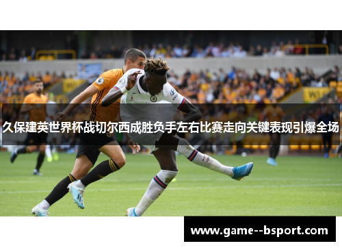 久保建英世界杯战切尔西成胜负手左右比赛走向关键表现引爆全场