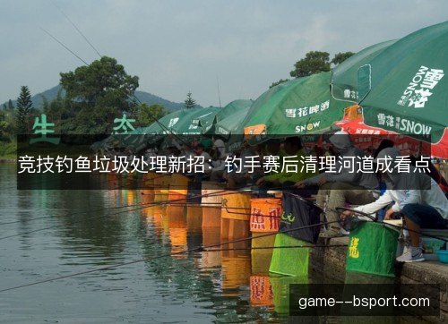 竞技钓鱼垃圾处理新招：钓手赛后清理河道成看点